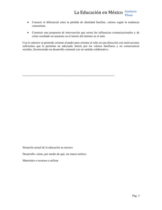 La Educación en México Gustavo
Plaza
• Conocer el diferencial entre la pérdida de identidad familiar, valores según la tendencia
consumista.
• Construir una propuesta de intervención que sortee las influencias comunicacionales y de
cómo resultado un aumento en el interés del alumno en el aula.
Con lo anterior se pretende orientar al padre para orientar al niño en una dirección con motivaciones
suficientes que le permitan un adecuado interés por los valores familiares y en consecuencia
sociales, favoreciendo un desarrollo comunal con un sentido colaborativo.
-----------------------------------------------------------------------------------------------
Situación actual de la educación en mexico
Desarrollo: cómo, por medio de qué, sin marco teórico
Materiales o recursos a utilizar
Pág. 3
 