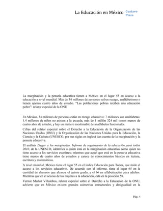 La Educación en México Gustavo
Plaza
La marginación y la penuria educativa tienen a México en el lugar 55 en acceso a la
educación a nivel mundial. Más de 34 millones de personas sufren rezago, analfabetismo o
tienen apenas cuatro años de estudio. “Las poblaciones pobres reciben una educación
pobre”: relator especial de la ONU
En México, 34 millones de personas están en rezago educativo; 7 millones son analfabetas;
1.4 millones de niños no asisten a la escuela; más de 1 millón 324 mil tienen menos de
cuatro años de estudio, y hay un número inestimable de analfabetas funcionales.
Cifras del relator especial sobre el Derecho a la Educación de la Organización de las
Naciones Unidas (ONU) y la Organización de las Naciones Unidas para la Educación, la
Ciencia y la Cultura (UNESCO, por sus siglas en inglés) dan cuenta de la marginación y la
penuria educativa.
El análisis Llegar a los marginados. Informe de seguimiento de la educación para todos
2010, de la UNESCO, identifica a quien está en la marginación educativa como quien no
tiene acceso a los servicios escolares; mientras que aquel que está en la penuria educativa
tiene menos de cuatro años de estudios y carece de conocimientos básicos en lectura,
escritura y matemáticas.
A nivel mundial, México tiene el lugar 55 en el índice Educación para Todos, que mide el
acceso a los servicios educativos. De acuerdo con el informe, tiene el lugar 65 en la
cantidad de alumnos que alcanza el quinto grado, y el 66 en alfabetización para adultos.
Mientras que en el acceso de las mujeres a la educación, está en la posición 58.
Vernor Muñoz Villalobos, relator especial sobre el Derecho a la Educación de la ONU,
advierte que en México existen grandes asimetrías estructurales y desigualdad en la
Pág. 4
 