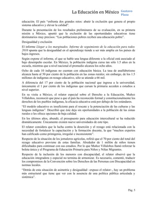 La Educación en México Gustavo
Plaza
educación. El país “enfrenta dos grandes retos: abatir la exclusión que genera el propio
sistema educativo y elevar la calidad”.
Durante la presentación de los resultados preliminares de su evaluación, en su primera
misión a México, apuntó que la exclusión de las oportunidades educativas tiene
destinatarios muy precisos: “Las poblaciones pobres reciben una educación pobre”.
Desigualdad y exclusión
El informe Llegar a los marginados. Informe de seguimiento de la educación para todos
2010 apunta que la desigualdad en el aprendizaje tiende a ser más amplia en los países de
bajos ingresos.
Según expone el informe, el que se hable una lengua diferente a la oficial está asociado al
bajo desempeño escolar. En México, la población indígena cursa tan sólo 1.5 años en la
escuela, mientras que a nivel nacional el promedio alcanza los ocho años.
Ocho de cada 10 indígenas no cuentan con educación básica. La tasa de analfabetismo
alcanza hasta al 50 por ciento de la población en las zonas rurales; sin embargo, de los 1.5
millones de indígenas en rezago educativo, sólo se atiende a 66 mil.
A diferencia del 17 por ciento de la población nacional que ingresa a la universidad,
únicamente el 1 por ciento de los indígenas que cursan la primaria acceden a estudios a
nivel superior.
En su visita a México, el relator especial sobre el Derecho a la Educación, Muñoz
Villalobos, reconoció que pese a que el país ha reconocido formal y constitucionalmente los
derechos de los pueblos indígenas, la eficacia educativa está por debajo de los estándares.
“El modelo educativo es insuficiente para el rescate y la potenciación de las culturas y las
lenguas indígenas”. Describió que éste deja sin oportunidades a la población de las zonas
rurales o les ofrece opciones de baja calidad.
En los últimos años, abundó, el presupuesto para educación intercultural se ha reducido
dramáticamente. Únicamente existen nueve universidades de este tipo.
El relator considera que la lucha contra la deserción y el rezago está relacionada con la
necesidad de fortalecer la capacitación y la formación docente, la que “muchos expertos
han calificado como primigenia, irregular e inconsistente”.
Respecto de la situación de los jornaleros agrícolas, refirió que el 70 por ciento del total del
rezago educativo proviene de estas familias. Alrededor de 1 millón de niños tienen
dificultades para continuar con sus estudios. Por lo que Muñoz Villalobos llamó reforzar la
boleta única y el Programa de Educación Primaria para Niños y Niñas Migrantes.
Respecto de la inclusión de los menores con discapacidad, el relator observó que la
educación integradora y especial no termina de armonizar. Es necesario, comentó, traducir
los compromisos de la Convención sobre los Derechos de las Personas con Discapacidad en
normas locales.
“Detrás de esta situación de asimetría y desigualdad –expuso el relator–, hay un problema
más estructural que tiene que ver con la ausencia de una política pública articulada y
sistémica”.
Pág. 5
 