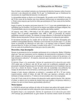 La Educación en México Gustavo
Plaza
Para el relator, esta realidad contrasta con el principio de derechos humanos sobre el acceso
universal a una educación de calidad. Por lo que “es fundamental que se fortalezcan los
mecanismos de exigibilidad del derecho a la educación”.
La desigualdad además se observa en el desempeño. De acuerdo con la UNESCO, los niños
del 25 por ciento de las familias más ricas obtienen calificaciones en matemáticas entre 25
y 30 por ciento mayores que las de los niños que pertenecen al 25 por ciento de las familias
más pobres.
Según el reporte, las mujeres mexicanas tienen de 1.5 a 1.7 veces más probabilidades de ser
analfabetas que los hombres. En el caso de las mujeres que hablan una lengua indígena, hay
15 probabilidades más de ser analfabetas que aquellas que hablan español.
Al respecto, entre 1984 y 1994 había 6 mil 397 adultos analfabetas: 62 por ciento eran
mujeres. Para el periodo comprendido entre 2000 y 2007, el porcentaje de mujeres
analfabetas aumentó un punto. No obstante el rezago educativo, la Secretaría de Educación
Pública destina únicamente 0.86 por ciento de su presupuesto a la educación para adultos.
El documento describe que los estados del sur del país tienen un pobre desempeño para
combatir la desigualdad educativa. Mientras a nivel nacional, los jóvenes entre 17 y 22 años
tienen un promedio de educación de ocho años, y en regiones como el Distrito Federal
alcanzan hasta los 10 años; en Chiapas, la media oscila entre 5.7 y 6.6 años de escolaridad.
Casi un cuarto de la población joven tiene poco más de cuatro años.
Deserción y bajo desempeño
Durante la presentación de los resultados preliminares de su evaluación, Muñoz Villalobos
alegó que “más que contentarse con los estándares de matriculación en primaria, el Estado
debe ocuparse con determinación en garantizar la trayectoria exitosa de las personas a lo
largo del proceso educativo”. Al respecto, mencionó que el promedio de éxito escolar es de
apenas 8.5 años.
El informe Llegar a los marginados. Informe de seguimiento de la educación para todos
2010 señala que, en México, más del 40 por ciento de la población estudiantil que ha
presentado la prueba Programa para la Evaluación Internacional de los Estudiantes tiene un
nivel uno o menor de lectura: “Luego de ocho años de escolaridad, esta población fue
incapaz de demostrar niveles de lectura y escritura que alcanza la media en la primaria”.
Aunque el país alcanza coberturas en primaria y secundaria del 98 y 92 por ciento,
respectivamente, señaló el relator, de cada 100 niños que ingresan a primaria, sólo 66
terminan en tiempo normativo, 17 entran en la universidad y dos o tres en posgrado.
Cerca del 35 por ciento de los alumnos de educación media superior deserta. Ello, advierte
el relator, se agrava con un sistema de examen único que conduce a un proceso selectivo y
castiga a los que no tienen buenas oportunidades educativas”.
Metas lejanas
La UNESCO advierte que millones de niños de los países más pobres del mundo corren el
riesgo de verse privados de recibir educación como consecuencia de la crisis financiera.
El reporte Llegar a los marginados. Informe de seguimiento de la educación para todos
2010 anticipa que probablemente un gran número de naciones distará mucho de alcanzar
Pág. 6
 