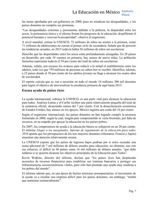 La Educación en México Gustavo
Plaza
las metas aprobadas por sus gobiernos en 2000, pues no erradican las desigualdades, y los
países donantes no cumplen sus promesas.
“Las desigualdades extremas y persistentes debidas a la pobreza, la disparidad entre los
sexos, la pertenencia étnica y el idioma frenan los progresos de la educación, despilfarran el
potencial humano y socavan la prosperidad”, observa el organismo.
A nivel mundial, estima la UNESCO, 72 millones de niños no asisten a la primara, como
71 millones de adolescentes no cursan el primer ciclo de secundaria. Señala que de persistir
las tendencias actuales, en 2015 todavía habrá 56 millones de niños sin escolarizar.
Describe que las disparidades entre los sexos están profundamente arraigadas. En 28 países
en desarrollo, por cada 10 varones en primaria, hay menos de nueve niñas. La población
femenina representa todavía el 54 por ciento del total de niños sin escolarizar.
Además, señala, son escasos los avances para reducir a la mitad el analfabetismo entre los
adultos, toda vez que 759 millones de personas no saben leer ni escribir. Identifica, además,
a 22 países donde el 30 por ciento de los adultos jóvenes no llega a alcanzar los cuatro años
de escolaridad.
El reporte calcula que se van a necesitar en todo el mundo 10 millones 300 mil docentes
para lograr el objetivo de universalizar la enseñanza primaria de aquí hasta 2015.
Escasa ayuda de países ricos
La ayuda internacional, subraya la UNESCO, es una parte vital para alcanzar la educación
para todos. América Latina y el Caribe reciben una parte relativamente pequeña del total de
la asistencia oficial, alcanzando menos del 7 por ciento. Con la desaceleración económica
de Estados Unidos, hay atrasos en los apoyos. México registra una caída del 10 por ciento.
Según el organismo internacional, los países donantes no han logrado cumplir la promesa
formulada en 2000, según la cual, ningún país comprometido se vería frustrado, por falta de
recursos, en su empeño por apoyar la educación en los países pobres.
En 2007, los compromisos de ayuda a la educación básica se redujeron en un 20 por ciento.
El informe Llegar a los marginados. Informe de seguimiento de la educación para todos
2010 apunta que los presupuestos de los tres mayores donantes (Alemania, Francia y Japón)
muestran una atención relativamente escasa.
La UNESCO expone que los países de ingresos bajos podrían por sí solos recaudar una
suma adicional de 7 mil millones de dólares anuales para educación; no obstante, aun con
ese esfuerzo, el déficit en 46 países suma 16 mil millones de dólares anuales, “que debe
saldarse si se quieren alcanzar los objetivos principales de la Educación para Todos”.
Kevin Watkins, director del informe, declara que “los países ricos han desplazado
montañas de recursos financieros para estabilizar sus sistemas bancarios y proteger sus
infraestructuras socioeconómicas vitales, pero sólo han prestado una ayuda muy modesta a
los pobres del mundo”.
El informe admite que, en una época de fuertes tensiones presupuestarias, el incremento de
la ayuda va a resultar una empresa difícil para los países donantes; sin embargo, “tendrá
que aumentar sustancialmente”.
Pág. 7
 