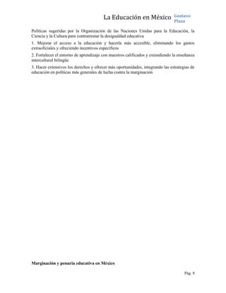 La Educación en México Gustavo
Plaza
Políticas sugeridas por la Organización de las Naciones Unidas para la Educación, la
Ciencia y la Cultura para contrarrestar la desigualdad educativa
1. Mejorar el acceso a la educación y hacerla más accesible, eliminando los gastos
extraoficiales y ofreciendo incentivos específicos
2. Fortalecer el entorno de aprendizaje con maestros calificados y extendiendo la enseñanza
intercultural bilingüe
3. Hacer extensivos los derechos y ofrecer más oportunidades, integrando las estrategias de
educación en políticas más generales de lucha contra la marginación
Marginación y penuria educativa en México
Pág. 8
 