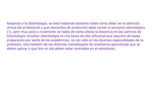 Respecto a la Odontología, se está hablando bastante sobre cómo debe ser la atención
clínica del profesional y qué elementos de protección debe contar el personal odontológico
(3), pero muy poco o nulamente se habla de cómo afecta la Docencia en las carreras de
Odontología. Enseñar Odontología es una tarea de alta dificultad que requiere de basta
preparación por parte de los académicos, no tan sólo en las diversas especialidades de la
profesión, sino también de las distintas metodologías de enseñanza aprendizaje que se
deben aplicar y que hoy en día deben estar centradas en el estudiante.
 