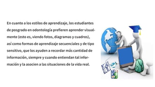 En cuanto a los estilos de aprendizaje, los estudiantes
de posgrado en odontología prefieren aprender visual-
mente (esto es, viendo fotos, diagramas y cuadros),
así como formas de aprendizaje secuenciales y de tipo
sensitivo, que los ayuden a recordar más cantidad de
información, siempre y cuando entiendan tal infor-
mación y la asocien a las situaciones de la vida real.
 