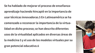 Se ha hablado de mejorar el proceso de enseñanza-
aprendizaje haciendo hincapié en la importancia de
usar técnicas innovadoras.5 En Latinoamérica se ha
comenzado a reconocer la importancia de la virtua-
lidad en dicho proceso; se han descrito diferentes
usos de la virtualidad aplicados en diversas áreas de
la medicina 5 y el uso de los modelos virtuales por su
gran potencial educativo.6
 