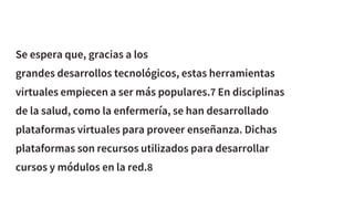 Se espera que, gracias a los
grandes desarrollos tecnológicos, estas herramientas
virtuales empiecen a ser más populares.7 En disciplinas
de la salud, como la enfermería, se han desarrollado
plataformas virtuales para proveer enseñanza. Dichas
plataformas son recursos utilizados para desarrollar
cursos y módulos en la red.8
 