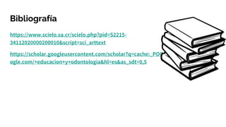 Bibliografía
https://www.scielo.sa.cr/scielo.php?pid=S2215-
34112020000200010&script=sci_arttext
https://scholar.googleusercontent.com/scholar?q=cache:_POQeCwTSxkJ:scholar.go
ogle.com/+educacion+y+odontologia&hl=es&as_sdt=0,5
 