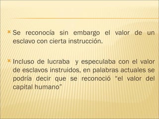    Se reconocía sin embargo el valor de un
    esclavo con cierta instrucción.

   Incluso de lucraba y especulaba con el valor
    de esclavos instruidos, en palabras actuales se
    podría decir que se reconoció “el valor del
    capital humano”
 