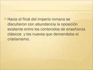    Hacia el final del imperio romano se
    discutieron con abundancia la oposición
    existente entre los contenidos de enseñanza
    clásicos y los nuevos que demandaba el
    cristianismo.
 