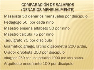 Masajista 50 denarios mensuales por discípulo
Pedagogo 50 por cada niño
Maestro enseña alfabeto 50 por niño
Maestro cálculo 75 por niño
Taquígrafo 75 por discípulo
Gramático griego, latino o geómetra 200 p/dis.
Orador o Sofista 250 por discípulo
Abogado 250 por una petición 1000 por una causa.
Arquitecto enseñante 100 por discípulo
 