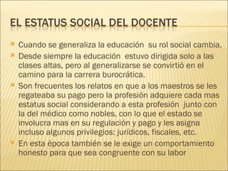    Cuando se generaliza la educación su rol social cambia.
   Desde siempre la educación estuvo dirigida solo a las
    clases altas, pero al generalizarse se convirtió en el
    camino para la carrera burocrática.
   Son frecuentes los relatos en que a los maestros se les
    regateaba su pago pero la profesión adquiere cada mas
    estatus social considerando a esta profesión junto con
    la del médico como nobles, con lo que el estado se
    involucra mas en su regulación y pago y les asigna
    incluso algunos privilegios: jurídicos, fiscales, etc.
   En esta época también se le exige un comportamiento
    honesto para que sea congruente con su labor
 