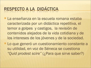  La enseñanza en la escuela romana estaba
  caracterizada por un didáctica repetitiva, el
  temor a golpes y castigos, la revisión de
  contenidos alejados de la vida cotidiana y de
  los intereses de los jóvenes y de la sociedad.
 Lo que generó un cuestionamiento constante a
  su utilidad, en voz de Séneca se cuestiona
  “Quid prodest scire” (¿Para que sirve saber?)
 