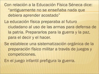 Con relación a la Educación Física Séneca dice:
  “antiguamente no se enseñaba nada que
  debiera aprender acostado”
La educación física preparaba al futuro
  ciudadano al uso de las armas para defensa de
  la patria. Prepararlos para la guerra y la paz,
  para el decir y el hacer.
Se establece una sistematización orgánica de la
  preparación físico militar a través de juegos y
  competiciones.
En el juego infantil prefigura la guerra.
 