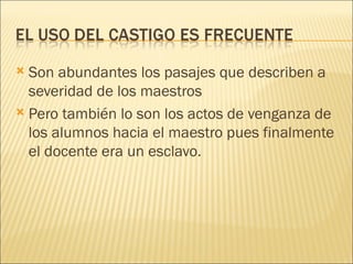  Son abundantes los pasajes que describen a
  severidad de los maestros
 Pero también lo son los actos de venganza de
  los alumnos hacia el maestro pues finalmente
  el docente era un esclavo.
 