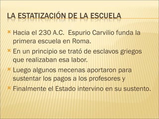  Hacia el 230 A.C. Espurio Carvilio funda la
  primera escuela en Roma.
 En un principio se trató de esclavos griegos
  que realizaban esa labor.
 Luego algunos mecenas aportaron para
  sustentar los pagos a los profesores y
 Finalmente el Estado intervino en su sustento.
 