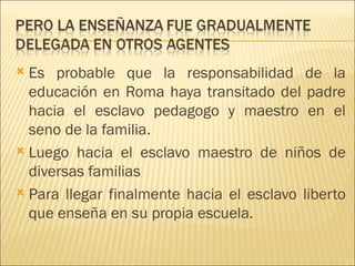  Es probable que la responsabilidad de la
  educación en Roma haya transitado del padre
  hacia el esclavo pedagogo y maestro en el
  seno de la familia.
 Luego hacia el esclavo maestro de niños de
  diversas familias
 Para llegar finalmente hacia el esclavo liberto
  que enseña en su propia escuela.
 
