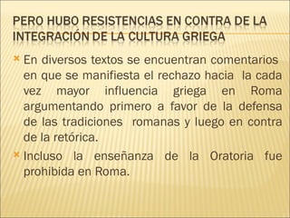  En diversos textos se encuentran comentarios
  en que se manifiesta el rechazo hacia la cada
  vez mayor influencia griega en Roma
  argumentando primero a favor de la defensa
  de las tradiciones romanas y luego en contra
  de la retórica.
 Incluso la enseñanza de la Oratoria fue
  prohibida en Roma.
 
