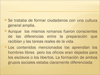  Se trataba de formar ciudadanos con una cultura
  general amplia.
 Aunque los mismos romanos fueron conscientes
  de las diferencias entre la preparación que
  recibían y las tareas reales de la vida.
 Los contenidos mencionados los aprendían los
  hombres libres pero los oficios eran dejados para
  los esclavos o los libertos. La formación de ambos
  grupos sociales estaba claramente diferenciada
 