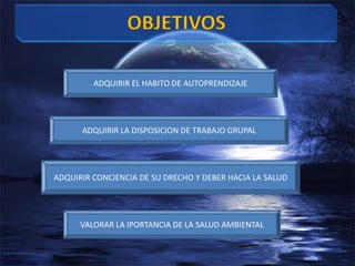OBJETIVOSADQUIRIR EL HABITO DE AUTOPRENDIZAJEADQUIRIR LA DISPOSICION DE TRABAJO GRUPALADQUIRIR CONCIENCIA DE SU DRECHO Y DEBER HACIA LA SALUDVALORAR LA IPORTANCIA DE LA SALUD AMBIENTAL