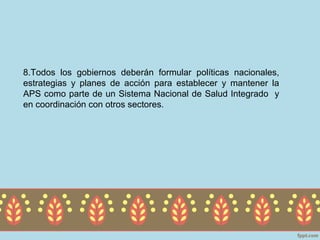 8.Todos los gobiernos deberán formular políticas nacionales,
estrategias y planes de acción para establecer y mantener la
APS como parte de un Sistema Nacional de Salud Integrado y
en coordinación con otros sectores.
 