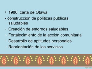 • 1986: carta de Otawa
- construcción de políticas públicas
  saludables
- Creación de entornos saludables
- Fortalecimiento de la acción comunitaria
- Desarrollo de aptitudes personales
- Reorientación de los servicios
 