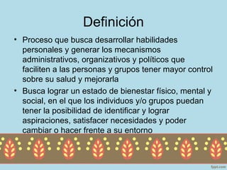 Definición
• Proceso que busca desarrollar habilidades
  personales y generar los mecanismos
  administrativos, organizativos y políticos que
  faciliten a las personas y grupos tener mayor control
  sobre su salud y mejorarla
• Busca lograr un estado de bienestar físico, mental y
  social, en el que los individuos y/o grupos puedan
  tener la posibilidad de identificar y lograr
  aspiraciones, satisfacer necesidades y poder
  cambiar o hacer frente a su entorno
 
