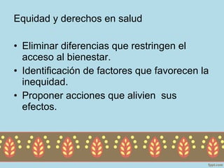 Equidad y derechos en salud

• Eliminar diferencias que restringen el
  acceso al bienestar.
• Identificación de factores que favorecen la
  inequidad.
• Proponer acciones que alivien sus
  efectos.
 