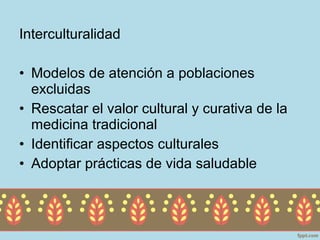 Interculturalidad

• Modelos de atención a poblaciones
  excluidas
• Rescatar el valor cultural y curativa de la
  medicina tradicional
• Identificar aspectos culturales
• Adoptar prácticas de vida saludable
 