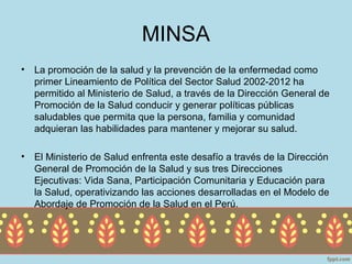 MINSA
•   La promoción de la salud y la prevención de la enfermedad como
    primer Lineamiento de Política del Sector Salud 2002-2012 ha
    permitido al Ministerio de Salud, a través de la Dirección General de
    Promoción de la Salud conducir y generar políticas públicas
    saludables que permita que la persona, familia y comunidad
    adquieran las habilidades para mantener y mejorar su salud.

•   El Ministerio de Salud enfrenta este desafío a través de la Dirección
    General de Promoción de la Salud y sus tres Direcciones
    Ejecutivas: Vida Sana, Participación Comunitaria y Educación para
    la Salud, operativizando las acciones desarrolladas en el Modelo de
    Abordaje de Promoción de la Salud en el Perú.
 