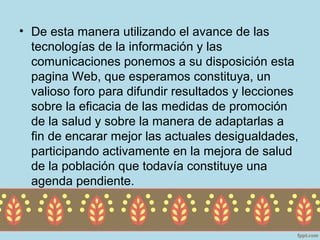 • De esta manera utilizando el avance de las
  tecnologías de la información y las
  comunicaciones ponemos a su disposición esta
  pagina Web, que esperamos constituya, un
  valioso foro para difundir resultados y lecciones
  sobre la eficacia de las medidas de promoción
  de la salud y sobre la manera de adaptarlas a
  fin de encarar mejor las actuales desigualdades,
  participando activamente en la mejora de salud
  de la población que todavía constituye una
  agenda pendiente.
 