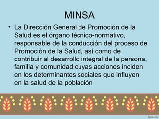 MINSA
• La Dirección General de Promoción de la
  Salud es el órgano técnico-normativo,
  responsable de la conducción del proceso de
  Promoción de la Salud, así como de
  contribuir al desarrollo integral de la persona,
  familia y comunidad cuyas acciones inciden
  en los determinantes sociales que influyen
  en la salud de la población
 
