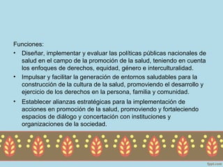 Funciones:
• Diseñar, implementar y evaluar las políticas públicas nacionales de
  salud en el campo de la promoción de la salud, teniendo en cuenta
  los enfoques de derechos, equidad, género e interculturalidad.
• Impulsar y facilitar la generación de entornos saludables para la
  construcción de la cultura de la salud, promoviendo el desarrollo y
  ejercicio de los derechos en la persona, familia y comunidad.
•   Establecer alianzas estratégicas para la implementación de
    acciones en promoción de la salud, promoviendo y fortaleciendo
    espacios de diálogo y concertación con instituciones y
    organizaciones de la sociedad.
 