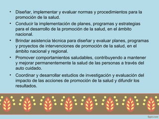 •   Diseñar, implementar y evaluar normas y procedimientos para la
    promoción de la salud.
•   Conducir la implementación de planes, programas y estrategias
    para el desarrollo de la promoción de la salud, en el ámbito
    nacional.
•   Brindar asistencia técnica para diseñar y evaluar planes, programas
    y proyectos de intervenciones de promoción de la salud, en el
    ámbito nacional y regional.
•   Promover comportamientos saludables, contribuyendo a mantener
    y mejorar permanentemente la salud de las personas a través del
    auto cuidado.
•   Coordinar y desarrollar estudios de investigación y evaluación del
    impacto de las acciones de promoción de la salud y difundir los
    resultados.
 