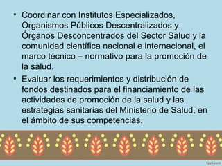 • Coordinar con Institutos Especializados,
  Organismos Públicos Descentralizados y
  Órganos Desconcentrados del Sector Salud y la
  comunidad científica nacional e internacional, el
  marco técnico – normativo para la promoción de
  la salud.
• Evaluar los requerimientos y distribución de
  fondos destinados para el financiamiento de las
  actividades de promoción de la salud y las
  estrategias sanitarias del Ministerio de Salud, en
  el ámbito de sus competencias.
 