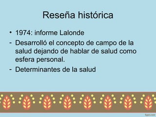 Reseña histórica
• 1974: informe Lalonde
- Desarrolló el concepto de campo de la
  salud dejando de hablar de salud como
  esfera personal.
- Determinantes de la salud
 