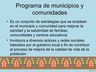 Programa de municipios y
           comunidades
• Es un conjunto de estrategias que se emplean
  en el municipio y comunidad para mejorar la
  sanidad y la salubridad de familias,
  comunidades y centros educativos
• Involucra a diversos actores y redes sociales
  liderados por el gobierno local a fin de contribuir
  al proceso de mejora de la calidad de vida de la
  población.
 