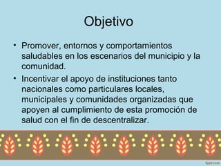 Objetivo
• Promover, entornos y comportamientos
  saludables en los escenarios del municipio y la
  comunidad.
• Incentivar el apoyo de instituciones tanto
  nacionales como particulares locales,
  municipales y comunidades organizadas que
  apoyen al cumplimiento de esta promoción de
  salud con el fin de descentralizar.
 