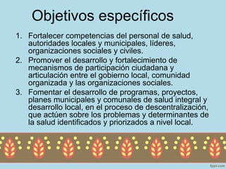 Objetivos específicos
1. Fortalecer competencias del personal de salud,
   autoridades locales y municipales, líderes,
   organizaciones sociales y civiles.
2. Promover el desarrollo y fortalecimiento de
   mecanismos de participación ciudadana y
   articulación entre el gobierno local, comunidad
   organizada y las organizaciones sociales.
3. Fomentar el desarrollo de programas, proyectos,
   planes municipales y comunales de salud integral y
   desarrollo local, en el proceso de descentralización,
   que actúen sobre los problemas y determinantes de
   la salud identificados y priorizados a nivel local.
 