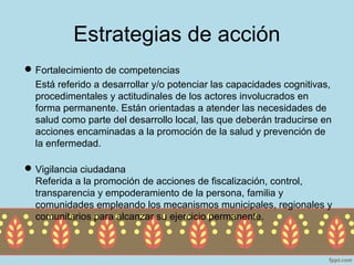 Estrategias de acción
 Fortalecimiento de competencias
  Está referido a desarrollar y/o potenciar las capacidades cognitivas,
  procedimentales y actitudinales de los actores involucrados en
  forma permanente. Están orientadas a atender las necesidades de
  salud como parte del desarrollo local, las que deberán traducirse en
  acciones encaminadas a la promoción de la salud y prevención de
  la enfermedad.

 Vigilancia ciudadana
  Referida a la promoción de acciones de fiscalización, control,
  transparencia y empoderamiento de la persona, familia y
  comunidades empleando los mecanismos municipales, regionales y
  comunitarios para alcanzar su ejercicio permanente.
 