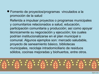 Fomento de proyectos/programas vinculados a la
 promoción de la salud
 Referida a impulsar proyectos o programas municipales
 y comunitarios relacionados a salud, educación,
 participación comunitaria y producción; así como apoyar
 técnicamente su negociación y ejecución; los cuales
 podrían institucionalizarse en el plan municipal o
 comunal. Algunos ejemplos son: mercado saludable,
 proyecto de saneamiento básico, bibliotecas
 municipales, reciclaje intradomiciliario de residuos
 sólidos, cocinas mejoradas y biohuertos, entre otros.
 
