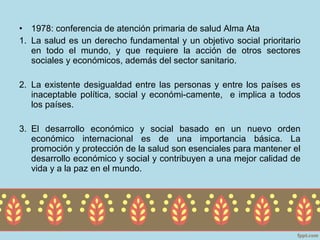 • 1978: conferencia de atención primaria de salud Alma Ata
1. La salud es un derecho fundamental y un objetivo social prioritario
   en todo el mundo, y que requiere la acción de otros sectores
   sociales y económicos, además del sector sanitario.

2. La existente desigualdad entre las personas y entre los países es
   inaceptable política, social y económi-camente, e implica a todos
   los países.

3. El desarrollo económico y social basado en un nuevo orden
   económico internacional es de una importancia básica. La
   promoción y protección de la salud son esenciales para mantener el
   desarrollo económico y social y contribuyen a una mejor calidad de
   vida y a la paz en el mundo.
 