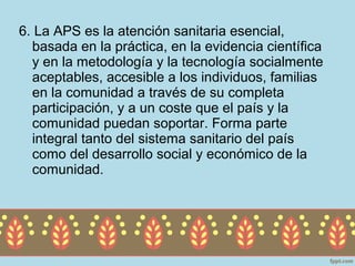 6. La APS es la atención sanitaria esencial,
  basada en la práctica, en la evidencia científica
  y en la metodología y la tecnología socialmente
  aceptables, accesible a los individuos, familias
  en la comunidad a través de su completa
  participación, y a un coste que el país y la
  comunidad puedan soportar. Forma parte
  integral tanto del sistema sanitario del país
  como del desarrollo social y económico de la
  comunidad.
 