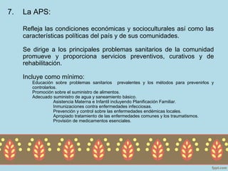 7.   La APS:

     Refleja las condiciones económicas y socioculturales así como las
     características políticas del país y de sus comunidades.

     Se dirige a los principales problemas sanitarios de la comunidad
     promueve y proporciona servicios preventivos, curativos y de
     rehabilitación.

     Incluye como mínimo:
        Educación sobre problemas sanitarios prevalentes y los métodos para prevenirlos y
        controlarlos.
        Promoción sobre el suministro de alimentos.
        Adecuado suministro de agua y saneamiento básico.
                   Asistencia Materna e Infantil incluyendo Planificación Familiar.
                   Inmunizaciones contra enfermedades infecciosas.
                   Prevención y control sobre las enfermedades endémicas locales.
                   Apropiado tratamiento de las enfermedades comunes y los traumatismos.
                   Provisión de medicamentos esenciales.
 