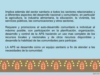 Implica además del sector sanitario a todos los sectores relacionados y
a diferentes aspectos del desarrollo nacional y comunitario, en particular
la agricultura, la industria alimentaria, la educación, la vivienda, los
servicios públicos, las comunicaciones y otros sectores.

Requiere y promociona el auto-desarrollo comunitario e individual al
máximo posible, con participación en la planificación, organización,
desarrollo y control de la APS haciendo un uso mas completo de los
recursos locales y nacionales y de otros recursos disponibles y
desarrolla la habilidad de las comunidades para participar.

LA APS se desarrolla como un equipo sanitario a fin de atender a las
necesidades de la comunidad.
 