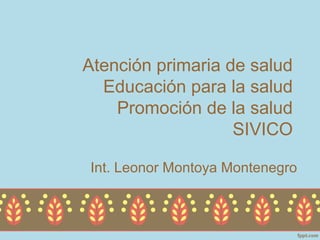 Atención primaria de salud
  Educación para la salud
    Promoción de la salud
                   SIVICO

Int. Leonor Montoya Montenegro
 