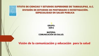INSTITUTO DE CIENCIAS Y ESTUDIOS SUPERIORES DE TAMAULIPAS, A.C.
DIVISIÓN DE ESTUDIOS DE POSTGRADO E INVESTIGACIÓN.
ESPECIALIDAD EN SALUD PUBLICA
GRUPO:
ESP.2
MATERIA:
COMUNICACIÓN EN SALUD.
Visión de la comunicación y educación para la salud
 