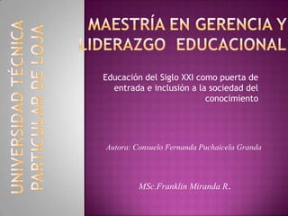 Educación del Siglo XXI como puerta de
  entrada e inclusión a la sociedad del
                          conocimiento




Autora: Consuelo Fernanda Puchaicela Granda



         MSc.Franklin Miranda R.
 