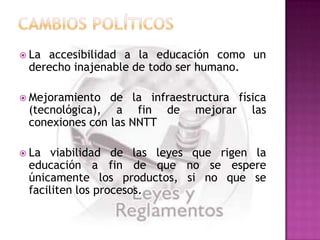  Laaccesibilidad a la educación como un
 derecho inajenable de todo ser humano.

 Mejoramiento  de la infraestructura física
 (tecnológica), a fin de mejorar las
 conexiones con las NNTT

 La  viabilidad de las leyes que rigen la
 educación a fin de que no se espere
 únicamente los productos, si no que se
 faciliten los procesos.
 