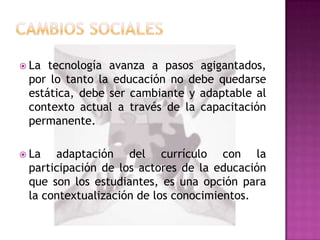  La tecnología avanza a pasos agigantados,
 por lo tanto la educación no debe quedarse
 estática, debe ser cambiante y adaptable al
 contexto actual a través de la capacitación
 permanente.

 La  adaptación del currículo con la
 participación de los actores de la educación
 que son los estudiantes, es una opción para
 la contextualización de los conocimientos.
 