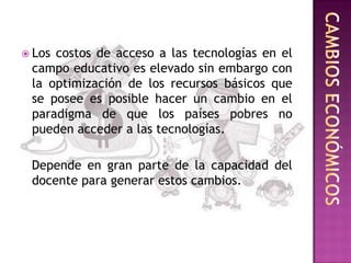  Loscostos de acceso a las tecnologías en el
 campo educativo es elevado sin embargo con
 la optimización de los recursos básicos que
 se posee es posible hacer un cambio en el
 paradigma de que los países pobres no
 pueden acceder a las tecnologías.

 Depende en gran parte de la capacidad del
 docente para generar estos cambios.
 